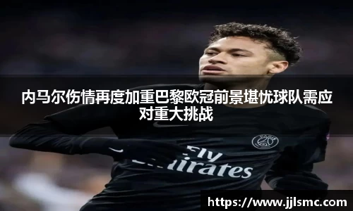 内马尔伤情再度加重巴黎欧冠前景堪忧球队需应对重大挑战
